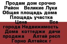 Продам дом срочно › Район ­ Великие Луки › Общая площадь дома ­ 48 › Площадь участка ­ 1 700 › Цена ­ 150 000 - Все города Недвижимость » Дома, коттеджи, дачи продажа   . Алтай респ.,Горно-Алтайск г.